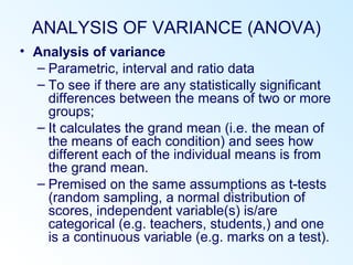 ANALYSIS OF VARIANCE (ANOVA)
• Analysis of variance
– Parametric, interval and ratio data
– To see if there are any statistically significant
differences between the means of two or more
groups;
– It calculates the grand mean (i.e. the mean of
the means of each condition) and sees how
different each of the individual means is from
the grand mean.
– Premised on the same assumptions as t-tests
(random sampling, a normal distribution of
scores, independent variable(s) is/are
categorical (e.g. teachers, students,) and one
is a continuous variable (e.g. marks on a test).
 