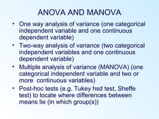ANOVA AND MANOVA
• One way analysis of variance (one categorical
independent variable and one continuous
dependent variable)
• Two-way analysis of variance (two categorical
independent variables and one continuous
dependent variable)
• Multiple analysis of variance (MANOVA) (one
categorical independent variable and two or
more continuous variables)
• Post-hoc tests (e.g. Tukey hsd test, Sheffe
test) to locate where differences between
means lie (in which group(s))
 