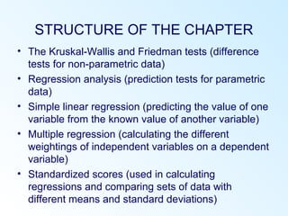 STRUCTURE OF THE CHAPTER
• The Kruskal-Wallis and Friedman tests (difference
tests for non-parametric data)
• Regression analysis (prediction tests for parametric
data)
• Simple linear regression (predicting the value of one
variable from the known value of another variable)
• Multiple regression (calculating the different
weightings of independent variables on a dependent
variable)
• Standardized scores (used in calculating
regressions and comparing sets of data with
different means and standard deviations)
 