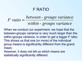 F RATIO
When we conduct our experiment, we hope that the
between-groups variance is very much larger than the
within-groups variance, in order to get a bigger F ratio;
This shows us that one (or more) of the individual
group means is significantly different from the grand
mean;
However, it does not tell us which means are
statistically significantly different.
cevarianroupsg-within
variancegroups-between
ratioF =
 