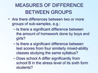 MEASURES OF DIFFERENCE
BETWEEN GROUPS
• Are there differences between two or more
groups of sub-samples, e.g.:
– Is there a significant difference between
the amount of homework done by boys and
girls?
– Is there a significant difference between
test scores from four similarly mixed-ability
classes studying the same syllabus?
– Does school A differ significantly from
school B in the stress level of its sixth form
students?
 