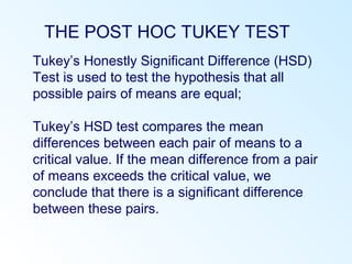 THE POST HOC TUKEY TEST
Tukey’s Honestly Significant Difference (HSD)
Test is used to test the hypothesis that all
possible pairs of means are equal;
Tukey’s HSD test compares the mean
differences between each pair of means to a
critical value. If the mean difference from a pair
of means exceeds the critical value, we
conclude that there is a significant difference
between these pairs.
 