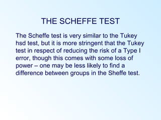 THE SCHEFFE TEST
The Scheffe test is very similar to the Tukey
hsd test, but it is more stringent that the Tukey
test in respect of reducing the risk of a Type I
error, though this comes with some loss of
power – one may be less likely to find a
difference between groups in the Sheffe test.
 