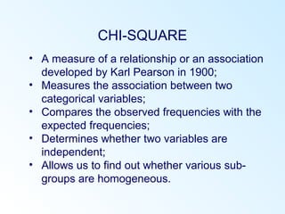 CHI-SQUARE
• A measure of a relationship or an association
developed by Karl Pearson in 1900;
• Measures the association between two
categorical variables;
• Compares the observed frequencies with the
expected frequencies;
• Determines whether two variables are
independent;
• Allows us to find out whether various sub-
groups are homogeneous.
 