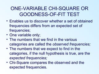ONE-VARIABLE CHI-SQUARE OR
GOODNESS-OF-FIT TEST
• Enables us to discover whether a set of obtained
frequencies differs from an expected set of
frequencies;
• One variable only;
• The numbers that we find in the various
categories are called the observed frequencies;
• The numbers that we expect to find in the
categories, if the null hypothesis is true, are the
expected frequencies;
• Chi-Square compares the observed and the
expected frequencies.
 