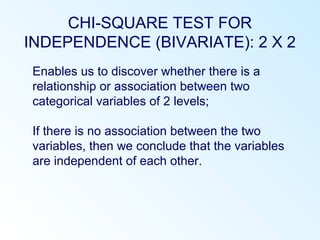 CHI-SQUARE TEST FOR
INDEPENDENCE (BIVARIATE): 2 X 2
Enables us to discover whether there is a
relationship or association between two
categorical variables of 2 levels;
If there is no association between the two
variables, then we conclude that the variables
are independent of each other.
 