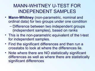 MANN-WHITNEY U-TEST FOR
INDEPENDENT SAMPLES
• Mann-Whitney (non-parametric, nominal and
ordinal data) for two groups under one condition
– Difference between two independent groups
(independent samples), based on ranks
• This is the non-parametric equivalent of the t-test
for independent samples.
• Find the significant differences and then run a
crosstabs to look at where the differences lie.
• Note where there are NO statistically significant
differences as well as where there are statistically
significant differences
 