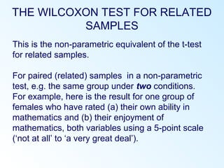 THE WILCOXON TEST FOR RELATED
SAMPLES
This is the non-parametric equivalent of the t-test
for related samples.
For paired (related) samples in a non-parametric
test, e.g. the same group under two conditions.
For example, here is the result for one group of
females who have rated (a) their own ability in
mathematics and (b) their enjoyment of
mathematics, both variables using a 5-point scale
(‘not at all’ to ‘a very great deal’).
 