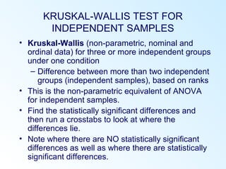 KRUSKAL-WALLIS TEST FOR
INDEPENDENT SAMPLES
• Kruskal-Wallis (non-parametric, nominal and
ordinal data) for three or more independent groups
under one condition
– Difference between more than two independent
groups (independent samples), based on ranks
• This is the non-parametric equivalent of ANOVA
for independent samples.
• Find the statistically significant differences and
then run a crosstabs to look at where the
differences lie.
• Note where there are NO statistically significant
differences as well as where there are statistically
significant differences.
 