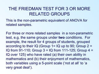 THE FRIEDMAN TEST FOR 3 OR MORE
RELATED GROUPS
This is the non-parametric equivalent of ANOVA for
related samples.
For three or more related samples in a non-parametric
test, e.g. the same groups under two conditions. For
example, the result for 4 groups of students, grouped
according to their IQ (Group 1= IQ up to 90; Group 2 =
IQ from 91-110; Group 3 = IQ from 111-125; Group 4 =
IQ over 125) who have rated (a) their own ability in
mathematics and (b) their enjoyment of mathematics,
both variables using a 5-point scale (‘not at all’ to ‘a
very great deal’).
 
