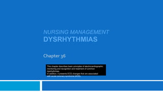 NURSING MANAGEMENT
DYSRHYTHMIAS
Chapter 36
This chapter describes basic principles of electrocardiographic
monitoring and recognition and treatment of common
dysrhythmias.
In addition, it presents ECG changes that are associated
with acute coronary syndrome (ACS).
 