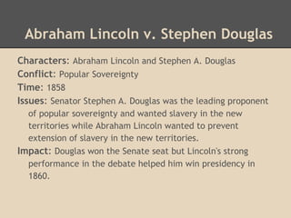 Abraham Lincoln v. Stephen Douglas
Characters: Abraham Lincoln and Stephen A. Douglas
Conflict: Popular Sovereignty
Time: 1858
Issues: Senator Stephen A. Douglas was the leading proponent
of popular sovereignty and wanted slavery in the new
territories while Abraham Lincoln wanted to prevent
extension of slavery in the new territories.
Impact: Douglas won the Senate seat but Lincoln's strong
performance in the debate helped him win presidency in
1860.
 