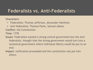 Federalists vs. Anti-Federalists
Characters:
• Federalists: Thomas Jefferson, Alexander Hamilton
• Anti-federalists: Thomas Paine, Samuel Adams
Conflict: the Constitution
Time: 1778
Issues: Federalists wanted a strong central government but the Anti-
federalists thought that the strong government would turn into a
tyrannical government where individual liberty would be put to an
end.
Impact: ratification proceeded and the constitution was put into
effect.
 