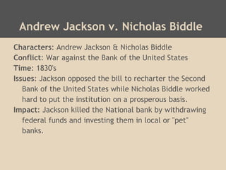 Andrew Jackson v. Nicholas Biddle
Characters: Andrew Jackson & Nicholas Biddle
Conflict: War against the Bank of the United States
Time: 1830's
Issues: Jackson opposed the bill to recharter the Second
Bank of the United States while Nicholas Biddle worked
hard to put the institution on a prosperous basis.
Impact: Jackson killed the National bank by withdrawing
federal funds and investing them in local or "pet"
banks.
 