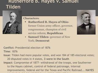 Rutherford B. Hayes v. Samuel
Tilden
Conflict: Presidential election of 1876
Time: 1876
Issue: Tilden had more popular votes, and won 184 of 185 electoral votes;
20 disputed votes in 4 states, 3 were in the South
Impact: Compromise of 1877- withdrawal of the troops, one Southerner
to the Hayes cabinet, control of federal patronage, internal
improvements, federal aid for the Texas and Pacific Railroad... HAYES
Characters:
• Rutherford B. Hayes of Ohio-
former Union army officer, governor,
congressman, champion of civil
service reform; Republican
• Samuel Tilden- governor of New
York; Democrat
 