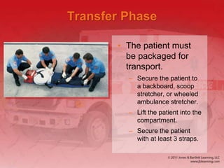 Transfer Phase
• The patient must
be packaged for
transport.
– Secure the patient to
a backboard, scoop
stretcher, or wheeled
ambulance stretcher.
– Lift the patient into the
compartment.
– Secure the patient
with at least 3 straps.
 