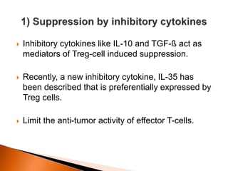  Inhibitory cytokines like IL-10 and TGF-ß act as
mediators of Treg-cell induced suppression.
 Recently, a new inhibitory cytokine, IL-35 has
been described that is preferentially expressed by
Treg cells.
 Limit the anti-tumor activity of effector T-cells.
 