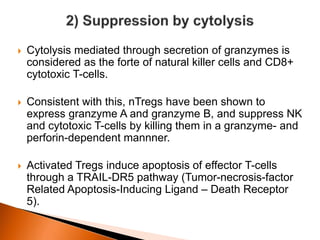  Cytolysis mediated through secretion of granzymes is
considered as the forte of natural killer cells and CD8+
cytotoxic T-cells.
 Consistent with this, nTregs have been shown to
express granzyme A and granzyme B, and suppress NK
and cytotoxic T-cells by killing them in a granzyme- and
perforin-dependent mannner.
 Activated Tregs induce apoptosis of effector T-cells
through a TRAIL-DR5 pathway (Tumor-necrosis-factor
Related Apoptosis-Inducing Ligand – Death Receptor
5).
 