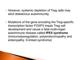  However, systemic depletion of Treg cells may
elicit deleterious autoimmunity.
 Mutations of the gene encoding the Treg-specific
transcription factor FOXP3 impair Treg cell
development and cause a fatal multi-organ
autoimmune disease called IPEX syndrome
(immunodysregulation, polyendocrinopathy and
enteropathy, X-linked syndrome)
 