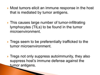  Most tumors elicit an immune response in the host
that is mediated by tumor antigens.
 This causes large number of tumor-infiltrating
lymphocytes (TILs) to be found in the tumor
microenvironment.
 Tregs seem to be preferentially trafficked to the
tumor microenvironment.
 Tregs not only suppress autoimmunity, they also
suppress host’s immune defense against the
tumor antigens.
 
