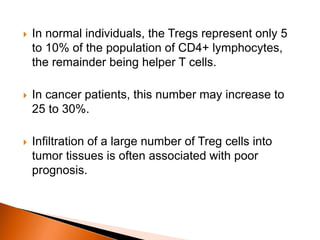  In normal individuals, the Tregs represent only 5
to 10% of the population of CD4+ lymphocytes,
the remainder being helper T cells.
 In cancer patients, this number may increase to
25 to 30%.
 Infiltration of a large number of Treg cells into
tumor tissues is often associated with poor
prognosis.
 