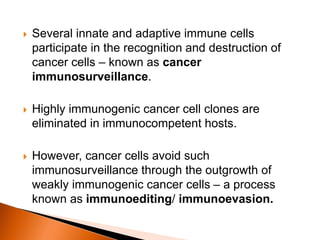  Several innate and adaptive immune cells
participate in the recognition and destruction of
cancer cells – known as cancer
immunosurveillance.
 Highly immunogenic cancer cell clones are
eliminated in immunocompetent hosts.
 However, cancer cells avoid such
immunosurveillance through the outgrowth of
weakly immunogenic cancer cells – a process
known as immunoediting/ immunoevasion.
 