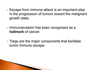  Escape from immune attack is an important step
in the progression of tumors toward the malignant
growth state.
 Immunoevasion has been recognised as a
hallmark of cancer.
 Tregs are the major components that facilitate
tumor immune escape.
 