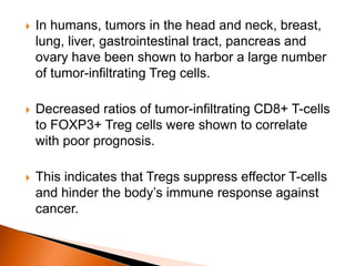  In humans, tumors in the head and neck, breast,
lung, liver, gastrointestinal tract, pancreas and
ovary have been shown to harbor a large number
of tumor-infiltrating Treg cells.
 Decreased ratios of tumor-infiltrating CD8+ T-cells
to FOXP3+ Treg cells were shown to correlate
with poor prognosis.
 This indicates that Tregs suppress effector T-cells
and hinder the body’s immune response against
cancer.
 