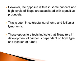  However, the opposite is true in some cancers and
high levels of Tregs are associated with a positive
prognosis.
 This is seen in colorectal carcinoma and follicular
lymphoma.
 These opposite effects indicate that Tregs role in
development of cancer is dependent on both type
and location of tumor.
 