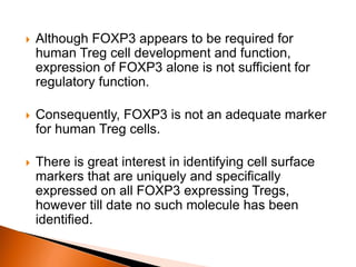  Although FOXP3 appears to be required for
human Treg cell development and function,
expression of FOXP3 alone is not sufficient for
regulatory function.
 Consequently, FOXP3 is not an adequate marker
for human Treg cells.
 There is great interest in identifying cell surface
markers that are uniquely and specifically
expressed on all FOXP3 expressing Tregs,
however till date no such molecule has been
identified.
 