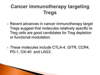  Recent advances in cancer immunotherapy target
Tregs suggest that molecules relatively specific to
Treg cells are good candidates for Treg depletion
or functional modulation.
 These molecules include CTLA-4, GITR, CCR4,
PD-1, OX-40 and LAG3.
 