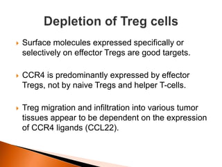  Surface molecules expressed specifically or
selectively on effector Tregs are good targets.
 CCR4 is predominantly expressed by effector
Tregs, not by naive Tregs and helper T-cells.
 Treg migration and infiltration into various tumor
tissues appear to be dependent on the expression
of CCR4 ligands (CCL22).
 