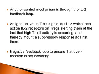  Another control mechanism is through the IL-2
feedback loop.
 Antigen-activated T-cells produce IL-2 which then
act on IL-2 receptors on Tregs alerting them of the
fact that high T-cell activity is occurring, and
thereby mount a suppressory response against
them.
 Negative feedback loop to ensure that over-
reaction is not occurring.
 