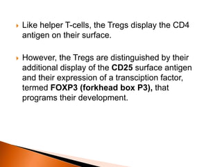  Like helper T-cells, the Tregs display the CD4
antigen on their surface.
 However, the Tregs are distinguished by their
additional display of the CD25 surface antigen
and their expression of a transciption factor,
termed FOXP3 (forkhead box P3), that
programs their development.
 