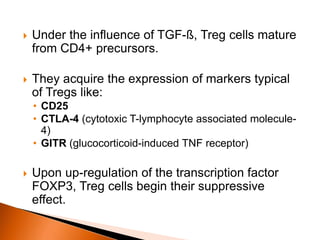  Under the influence of TGF-ß, Treg cells mature
from CD4+ precursors.
 They acquire the expression of markers typical
of Tregs like:
• CD25
• CTLA-4 (cytotoxic T-lymphocyte associated molecule-
4)
• GITR (glucocorticoid-induced TNF receptor)
 Upon up-regulation of the transcription factor
FOXP3, Treg cells begin their suppressive
effect.
 