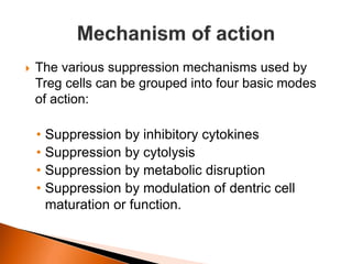  The various suppression mechanisms used by
Treg cells can be grouped into four basic modes
of action:
• Suppression by inhibitory cytokines
• Suppression by cytolysis
• Suppression by metabolic disruption
• Suppression by modulation of dentric cell
maturation or function.
 