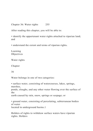 Chapter 36: Water rights 255
After reading this chapter, you will be able to:
• identify the appurtenant water rights attached to riparian land;
and
• understand the extent and terms of riparian rights.
Learning
Objectives
Water rights
Chapter
36
Water belongs in one of two categories:
• surface water, consisting of watercourses, lakes, springs,
marshes,
ponds, sloughs, and any other water flowing over the surface of
the
earth caused by rain, snow, springs or seepage; or
• ground water, consisting of percolating, subterranean bodies
of water
located in underground basins.1
Holders of rights to withdraw surface waters have riparian
rights. Holders
 