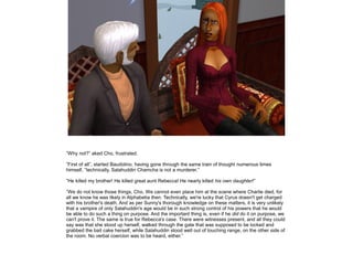 ”Why not?” aked Cho, frustrated.

”First of all”, started Baudolino, having gone through the same train of thought numerous times
himself, ”technically, Salahuddin Chamcha is not a murderer.”

”He killed my brother! He killed great aunt Rebecca! He nearly killed his own daughter!”

”We do not know those things, Cho. We cannot even place him at the scene where Charlie died, for
all we know he was likely in Alphabetia then. Technically, we're lucky that Cyrus doesn't get charged
with his brother's death. And as per Sunny's thorough knowledge on these matters, it is very unlikely
that a vampire of only Salahuddin's age would be in such strong control of his powers that he would
be able to do such a thing on purpose. And the important thing is, even if he did do it on purpose, we
can't prove it. The same is true for Rebecca's case. There were witnesses present, and all they could
say was that she stood up herself, walked through the gate that was supposed to be locked and
grabbed the bait cake herself, while Salahuddin stood well out of touching range, on the other side of
the room. No verbal coercion was to be heard, either.”
 