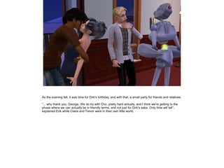 As the evening fell, it was time for Dirk's birthday, and with that, a small party for friends and relatives.

”... why thank you, George. We do try with Cho, pretty hard actually, and I think we're getting to the
phase where we can actually be in friendly terms, and not just for Dirk's sake. Only time will tell”,
explained Erik while Claire and Trevor were in their own little world.
 