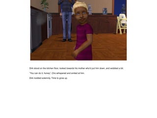 Dirk stood on the kitchen floor, looked towards his mother who'd put him down, and wobbled a bit.

”You can do it, honey”, Cho whispered and smiled at him.

Dirk nodded solemnly. Time to grow up.
 