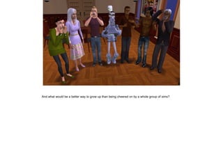 And what would be a better way to grow up than being cheered on by a whole group of sims?
 