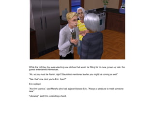 While the birthday boy was selecting new clothes that would be fitting for his new, grown up look, the
guests entertained themselves.

”Ah, so you must be Ramin, right? Baudolino mentioned earlier you might be coming as well.”

”Yes, that's me. And you're Eric, then?”

Eric nodded.

”And I'm Marsha”, said Marsha who had appeard beside Eric. ”Always a pleasure to meet someone
new.”

”Likewise”, said Eric, extending a hand.
 