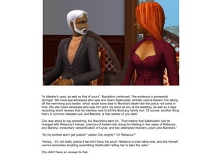 ”In Marsha's case, as well as that of yours”, Baudolino continued, ”the evidence is somewhat
stronger. We have eye-witnesses who saw and heard Salahuddin verbally coerce Aadam into taking
off the swimming pool ladder, which would have lead to Marsha's death had the police not come in
time. We also have witnesses who saw him point his wand at you at the wedding, as well as a tape
recording which reveals that his intention was to kill the Bookacy family heir. Of course, another thing
that's in common between you and Marsha, is that neither of you died.”

Cho was about to say something, but Baudolino went on. ”That means that Salahuddin can be
charged with Rebecca's kidnap, coercion of Aadam into doing his bidding in the cases of Rebecca
and Marsha, involuntary vampirification of Cyrus, and two attempted murders, yours and Marsha's.”

”So my brother won't get justice?” asked Cho angrily? ”Or Rebecca?”

”Honey... It's not really justice if we don't have the proof. Rebecca is even alive now, and she herself
cannot remember anything resembling Salahuddin telling her to take the cake.”

Cho didn't have an answer to that.
 