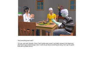 ”And everything went well?”

”Oh yes, very well. Actually, I think I had it pretty easy overall. Just slight nausea in the beginning,
after that if I just rested enough, then I could do just about everything all along. And I got to spend
time with my Dads and so.”
 