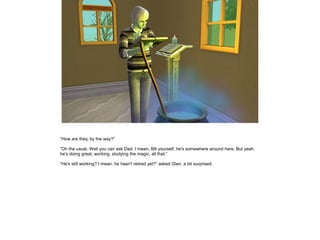 ”How are they, by the way?”

”Oh the usual. Well you can ask Dad, I mean, Bill yourself, he's somewhere around here. But yeah,
he's doing great, working, studying the magic, all that.”

”He's still working? I mean, he hasn't retired yet?” asked Glen, a bit surprised.
 