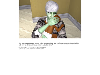 ”Oh yeah, they totally are, both of them”, laughed Claire. ”Me and Trevor are lucky to get any time
with Dory at all. Sometimes we have to take it by force.”

”Hah. And Trevor is excited to be a Daddy?”
 