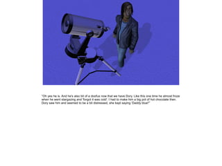 ”Oh yes he is. And he's also bit of a doofus now that we have Dory. Like this one time he almost froze
when he went stargazing and 'forgot it was cold'. I had to make him a big pot of hot chocolate then.
Dory saw him and seemed to be a bit distressed, she kept saying 'Daddy blue!'”
 