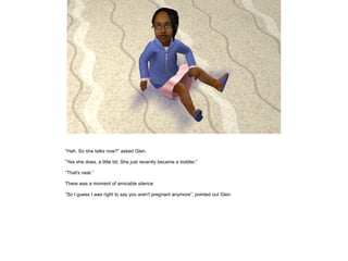 ”Hah. So she talks now?” asked Glen.

”Yes she does, a little bit. She just recently became a toddler.”

”That's neat.”

There was a moment of amicable silence.

”So I guess I was right to say you aren't pregnant anymore”, pointed out Glen.
 