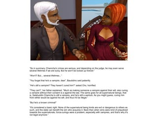 ”So in summary, Chamcha's crimes are serious, and depending on the judge, he may even serve
several lifetimes if we are lucky. But he won't be locked up forever.”

”Won't? But... several lifetimes...”

”You forget that he's a vampire, dear”, Baudolino said patiently.

”He's still a vampire? They haven't cured him?” asked Cho, horrified.

”They can't”, her father explained, ”Much as making someone a vampire against their will, also curing
a vampire without their consent is a against the law. The same goes for all supernatural beings, that
is, Salahuddin Chamcha is still a vampire, and he's still a warlock. As you might guess, curing him
from either would be against his will, and thus it'd be illegal.”

”But he's a known criminal!”

”It's considered a basic right. None of the supernatural being kinds are evil or dangerous to others as
such, and the state can benefit the sim who acquires it. Back then when sims were kind of prejudiced
towards the supernaturals, force-curings were a problem, especially with vampires, and that's why it's
not legal anymore.”
 