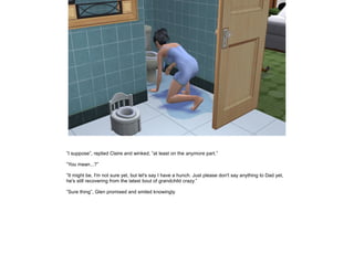 ”I suppose”, replied Claire and winked, ”at least on the anymore part.”

”You mean...?”

”It might be, I'm not sure yet, but let's say I have a hunch. Just please don't say anything to Dad yet,
he's still recovering from the latest bout of grandchild crazy.”

”Sure thing”, Glen promised and smiled knowingly.
 